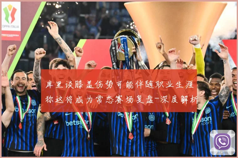 库里谈膝盖伤势可能伴随职业生涯称这将成为常态赛场复盘-深度解析