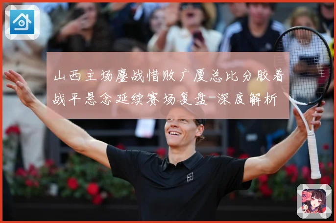 山西主场鏖战惜败广厦总比分胶着战平悬念延续赛场复盘-深度解析