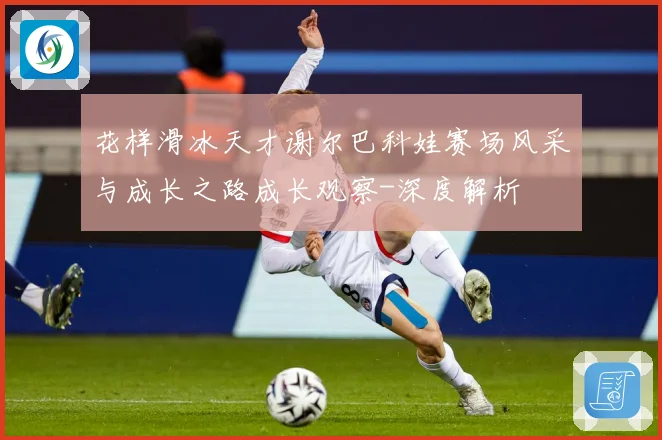 花样滑冰天才谢尔巴科娃赛场风采与成长之路成长观察-深度解析