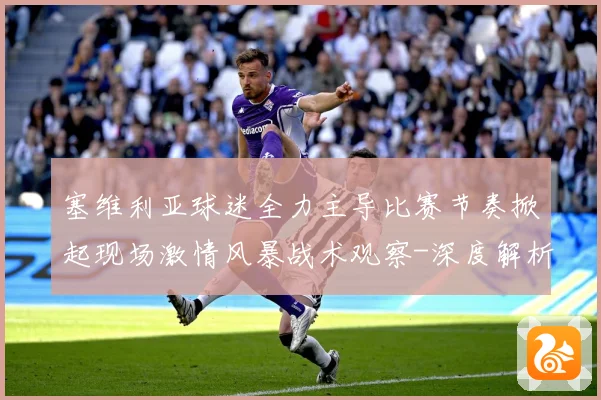 塞维利亚球迷全力主导比赛节奏掀起现场激情风暴战术观察-深度解析