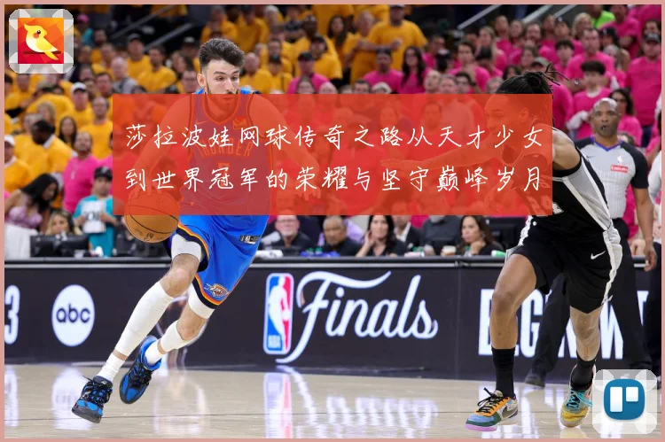 莎拉波娃网球传奇之路从天才少女到世界冠军的荣耀与坚守巅峰岁月-深度解析