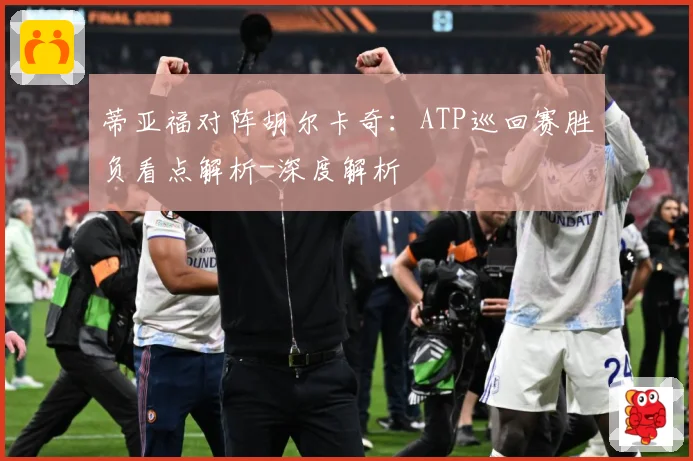 蒂亚福对阵胡尔卡奇：ATP巡回赛胜负看点解析-深度解析