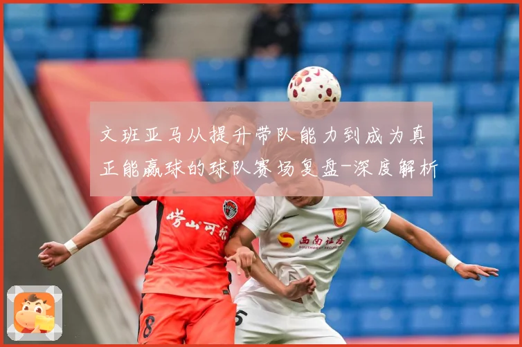 文班亚马从提升带队能力到成为真正能赢球的球队赛场复盘-深度解析