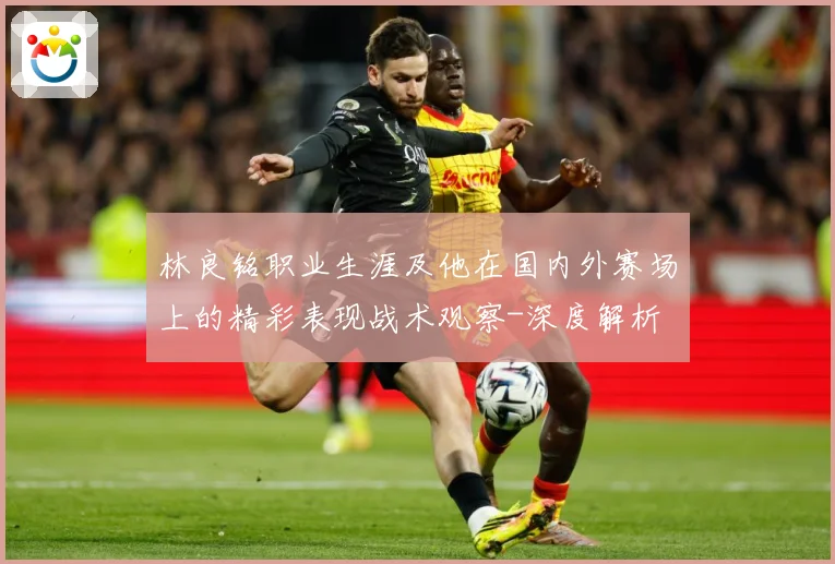 林良铭职业生涯及他在国内外赛场上的精彩表现战术观察-深度解析