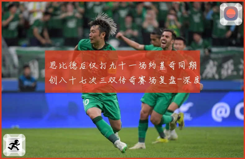 恩比德后仅打九十一场约基奇同期创八十七次三双传奇赛场复盘-深度解析