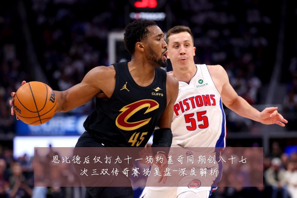 恩比德后仅打九十一场约基奇同期创八十七次三双传奇赛场复盘-深度解析