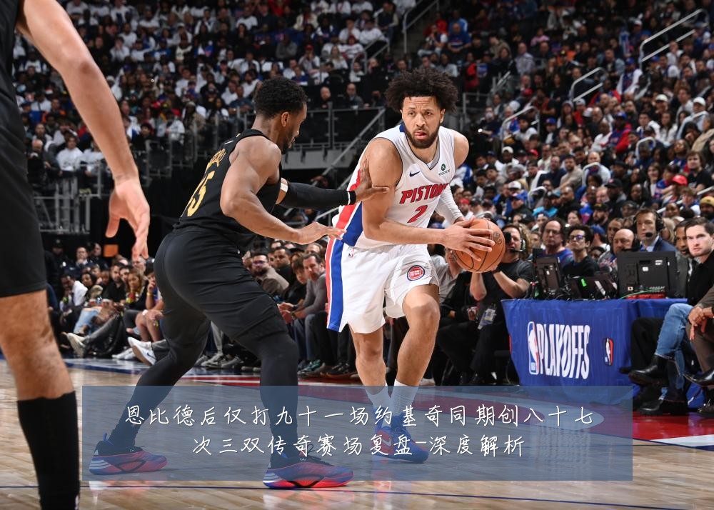 恩比德后仅打九十一场约基奇同期创八十七次三双传奇赛场复盘-深度解析