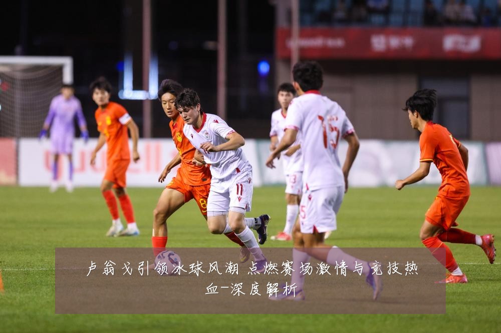 卢翁戈引领冰球风潮 点燃赛场激情与竞技热血-深度解析
